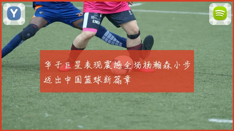 华子巨星表现震撼全场杨瀚森小步迈出中国篮球新篇章