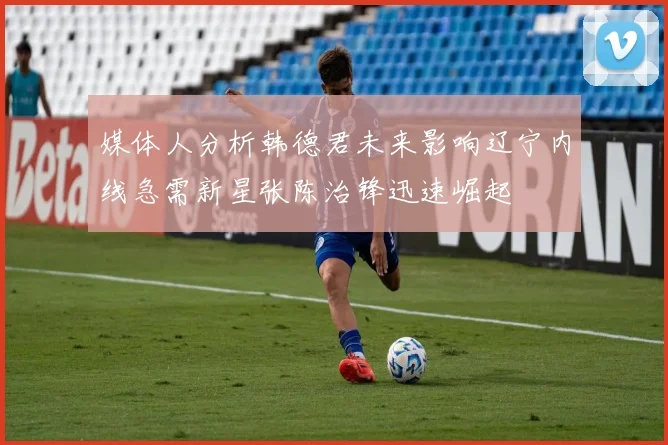 媒体人分析韩德君未来影响辽宁内线急需新星张陈治锋迅速崛起