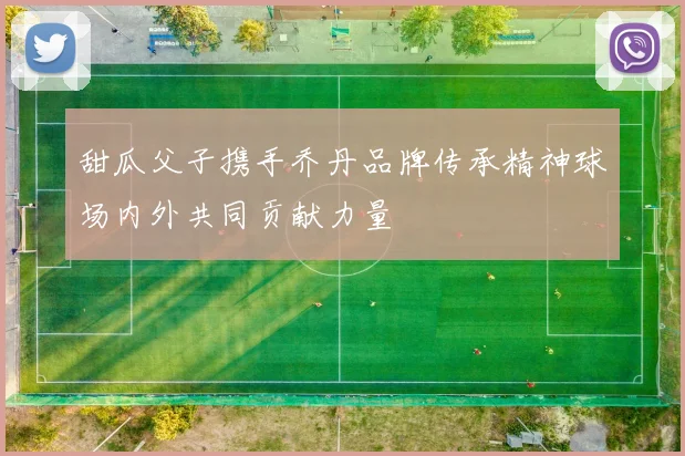 甜瓜父子携手乔丹品牌传承精神球场内外共同贡献力量