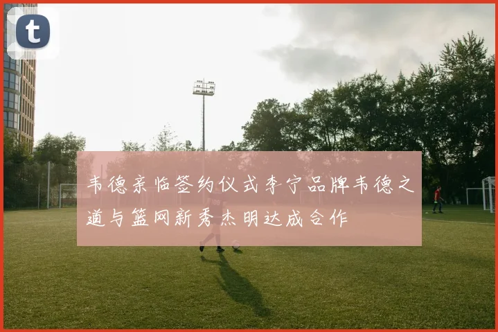 韦德亲临签约仪式李宁品牌韦德之道与篮网新秀杰明达成合作
