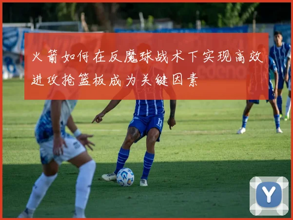 火箭如何在反魔球战术下实现高效进攻抢篮板成为关键因素