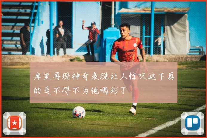 库里再现神奇表现让人惊叹这下真的是不得不为他喝彩了