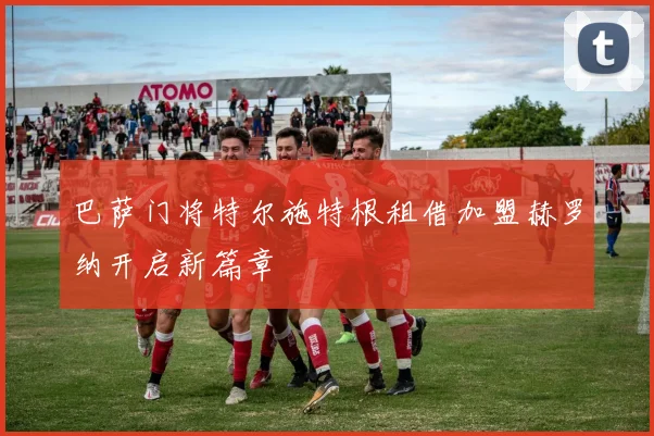巴萨门将特尔施特根租借加盟赫罗纳开启新篇章