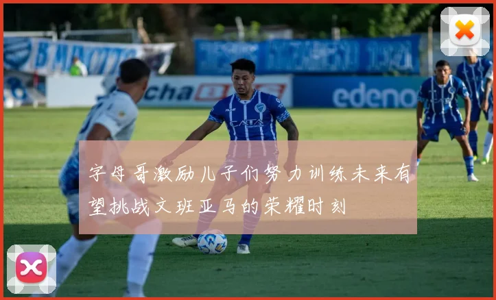 字母哥激励儿子们努力训练未来有望挑战文班亚马的荣耀时刻