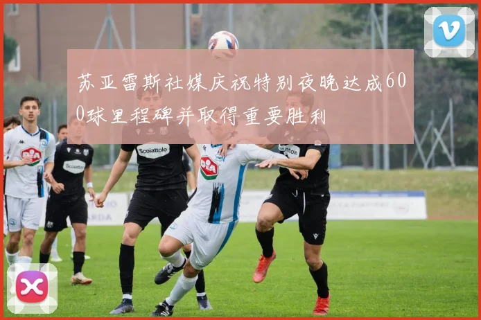苏亚雷斯社媒庆祝特别夜晚达成600球里程碑并取得重要胜利