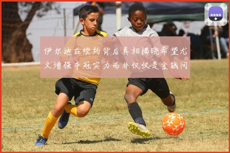伊尔迪兹续约背后真相揭晓希望尤文增强夺冠实力而非仅仅是金钱问题
