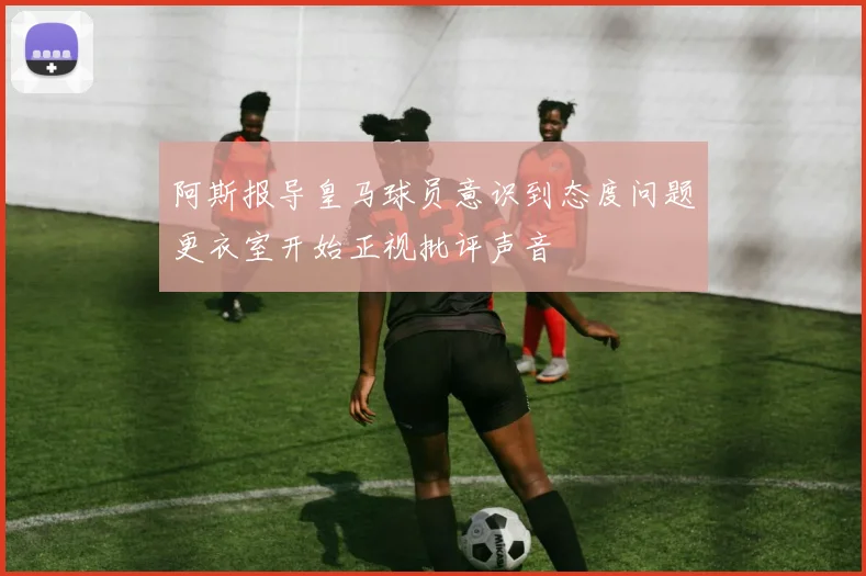 阿斯报导皇马球员意识到态度问题更衣室开始正视批评声音