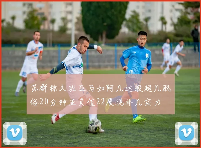 苏群称文班亚马如阿凡达般超凡脱俗20分钟正负值22展现非凡实力