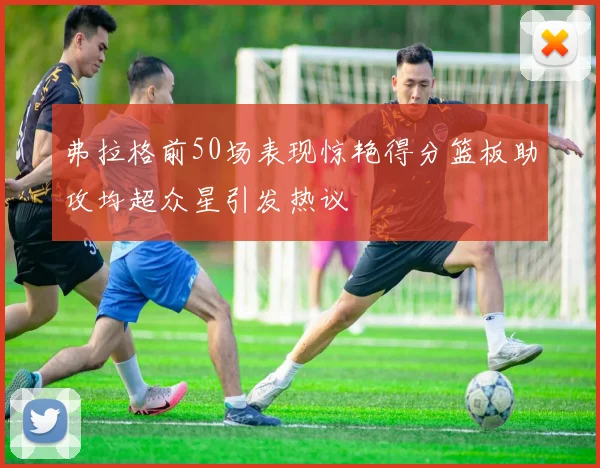 弗拉格前50场表现惊艳得分篮板助攻均超众星引发热议