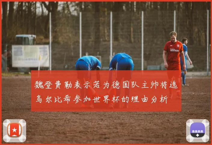 魏登费勒表示若为德国队主帅将选乌尔比希参加世界杯的理由分析