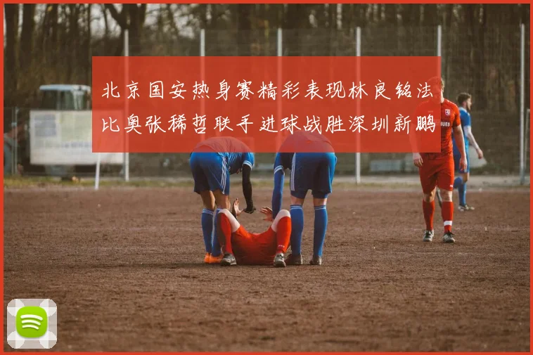 北京国安热身赛精彩表现林良铭法比奥张稀哲联手进球战胜深圳新鹏城