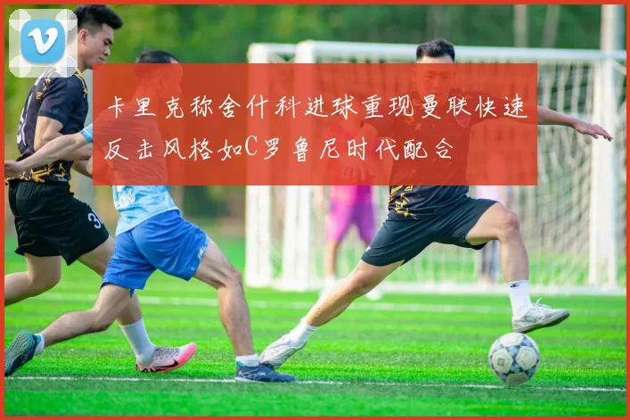 卡里克称舍什科进球重现曼联快速反击风格如C罗鲁尼时代配合