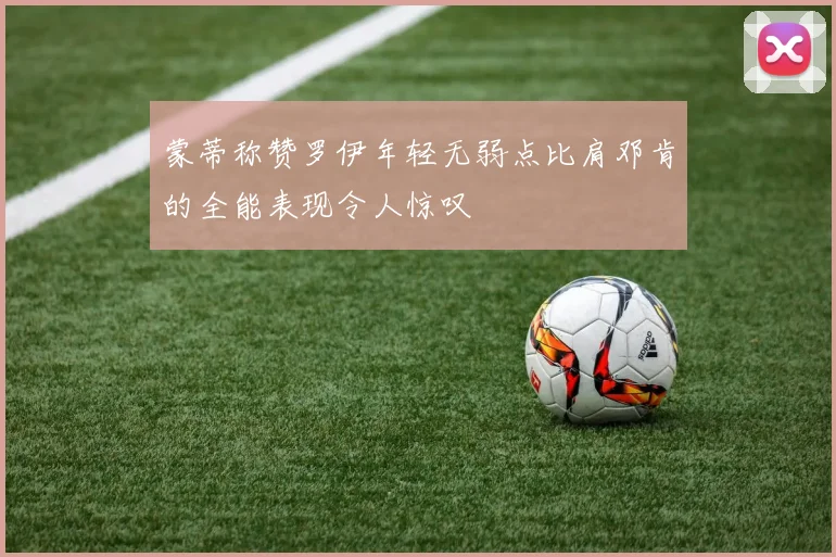 蒙蒂称赞罗伊年轻无弱点比肩邓肯的全能表现令人惊叹